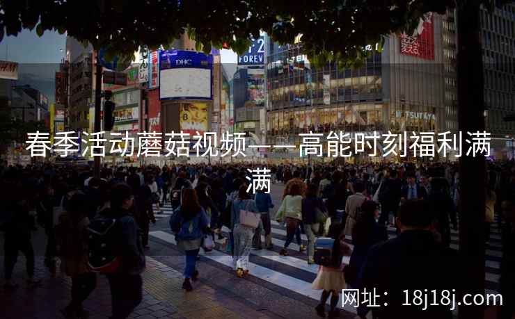 春季活动蘑菇视频——高能时刻福利满满