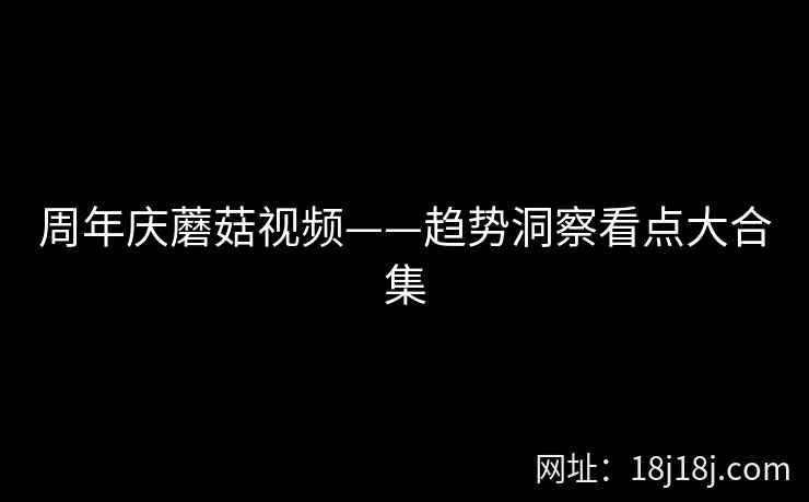 周年庆蘑菇视频——趋势洞察看点大合集  第2张