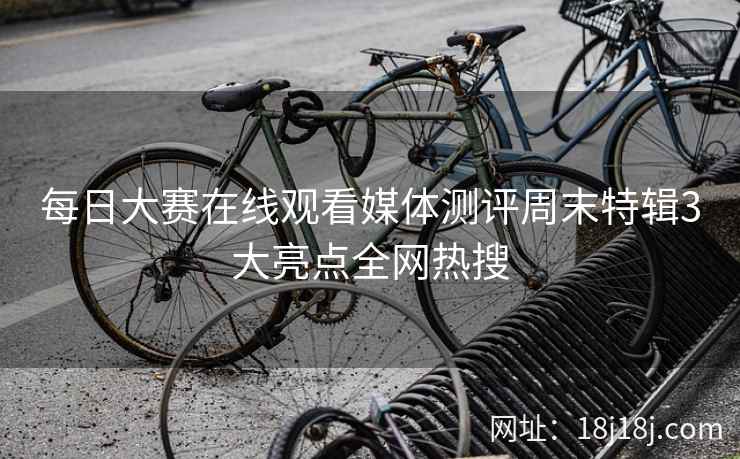 每日大赛在线观看媒体测评周末特辑3大亮点全网热搜