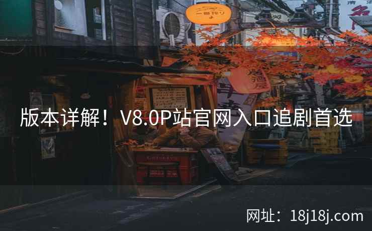 版本详解！V8.0P站官网入口追剧首选