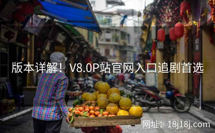 版本详解！V8.0P站官网入口追剧首选