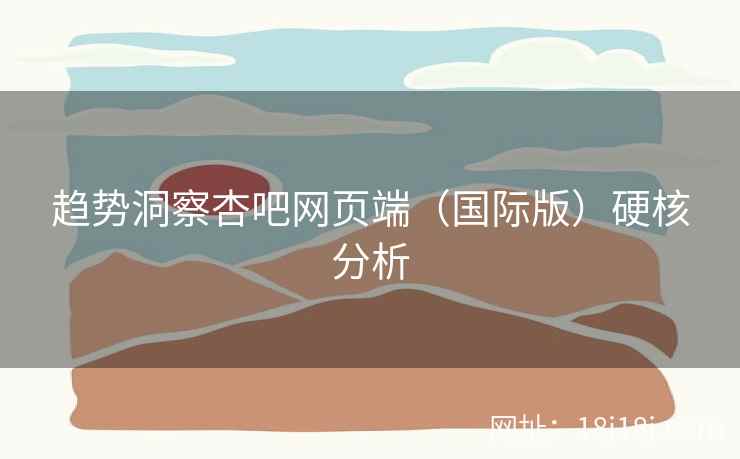 趋势洞察杏吧网页端（国际版）硬核分析