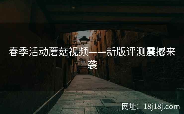 春季活动蘑菇视频——新版评测震撼来袭