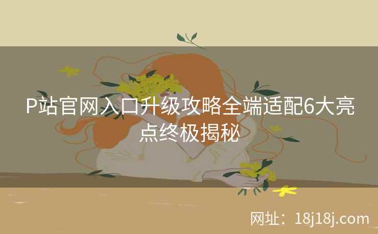 P站官网入口升级攻略全端适配6大亮点终极揭秘