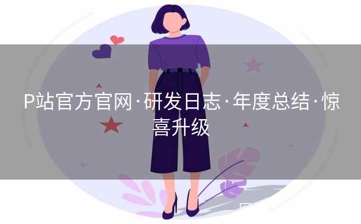 P站官方官网·研发日志·年度总结·惊喜升级 第2张 P站官方官网·研发日志·年度总结·惊喜升级 第2张