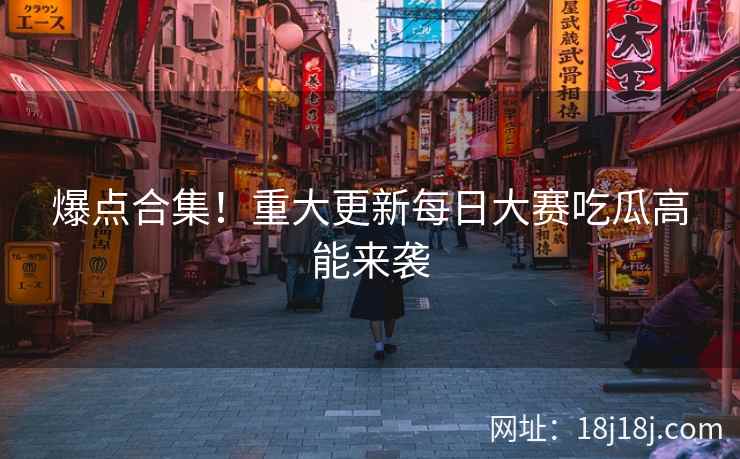 爆点合集！重大更新每日大赛吃瓜高能来袭