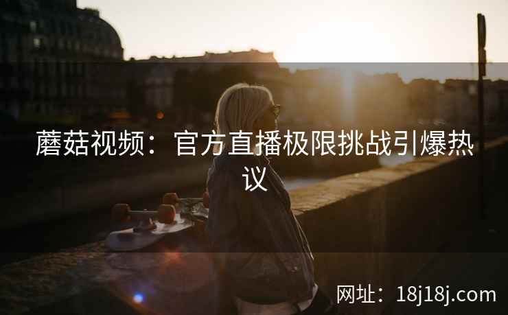 蘑菇视频:官方直播极限挑战引爆热议