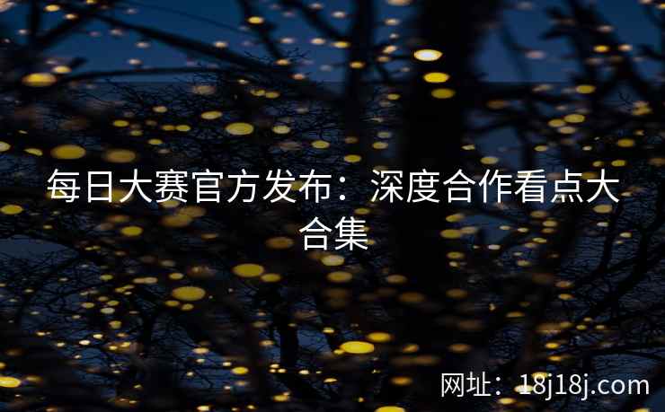 每日大赛官方发布：深度合作看点大合集