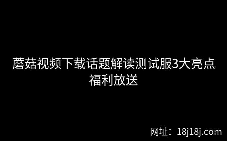 蘑菇视频下载话题解读测试服3大亮点福利放送