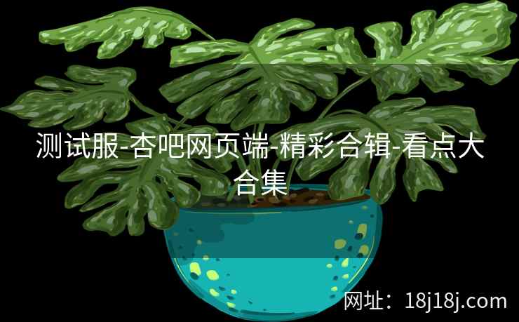 测试服-杏吧网页端-精彩合辑-看点大合集