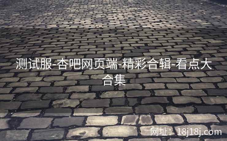 测试服-杏吧网页端-精彩合辑-看点大合集