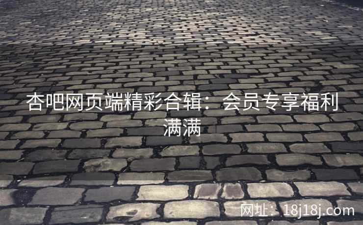 杏吧网页端精彩合辑：会员专享福利满满