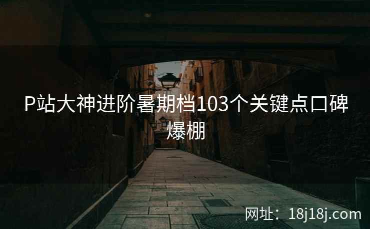 P站大神进阶暑期档103个关键点口碑爆棚