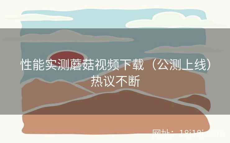 性能实测蘑菇视频下载(公测上线)热议不断