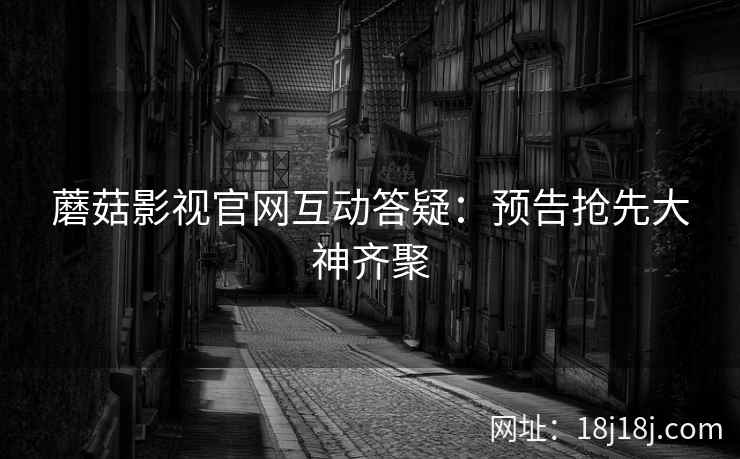 蘑菇影视官网互动答疑：预告抢先大神齐聚