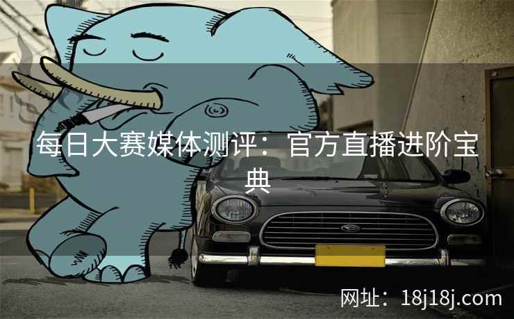 每日大赛媒体测评：官方直播进阶宝典