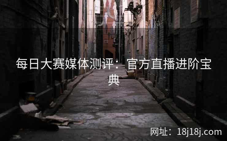 每日大赛媒体测评：官方直播进阶宝典