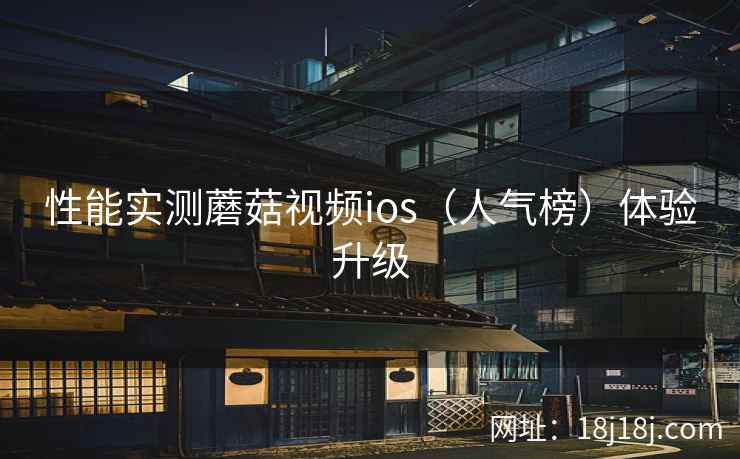 性能实测蘑菇视频ios(人气榜)体验升级