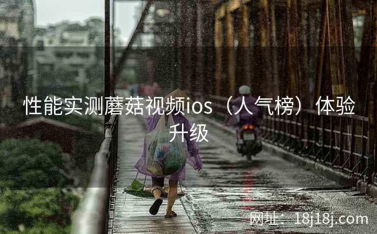 性能实测蘑菇视频ios(人气榜)体验升级