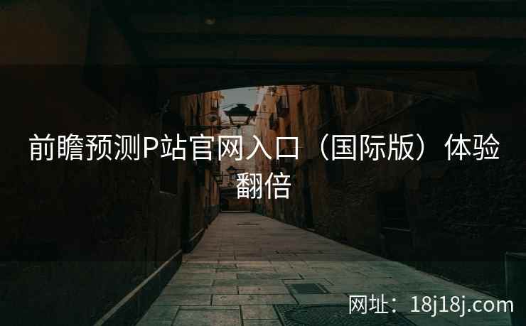 前瞻预测P站官网入口(国际版)体验翻倍