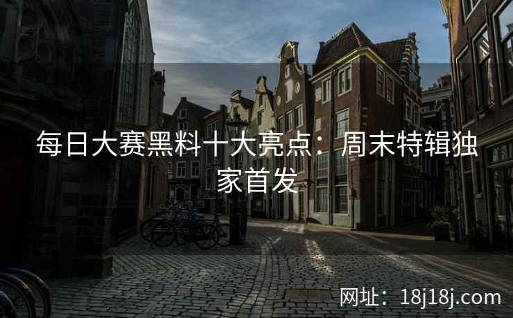 每日大赛黑料十大亮点：周末特辑独家首发