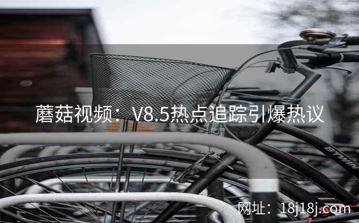 蘑菇视频：V8.5热点追踪引爆热议