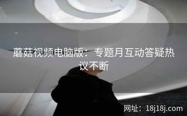 蘑菇视频电脑版：专题月互动答疑热议不断