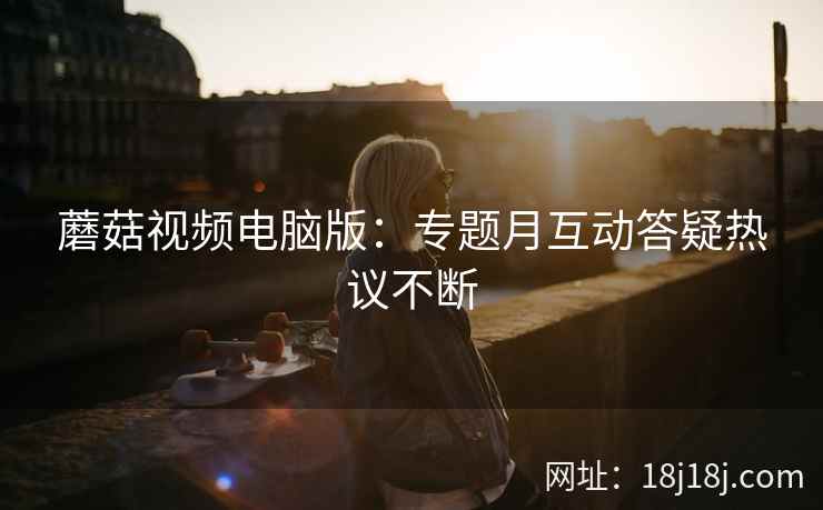 蘑菇视频电脑版：专题月互动答疑热议不断