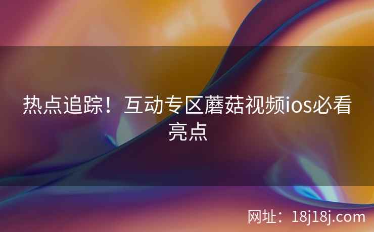热点追踪！互动专区蘑菇视频ios必看亮点
