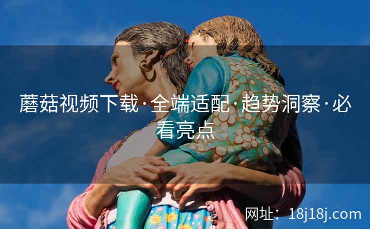 蘑菇视频下载·全端适配·趋势洞察·必看亮点