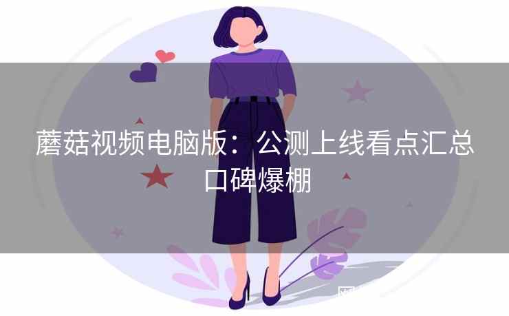 蘑菇视频电脑版：公测上线看点汇总口碑爆棚