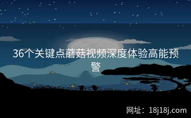 36个关键点蘑菇视频深度体验高能预警