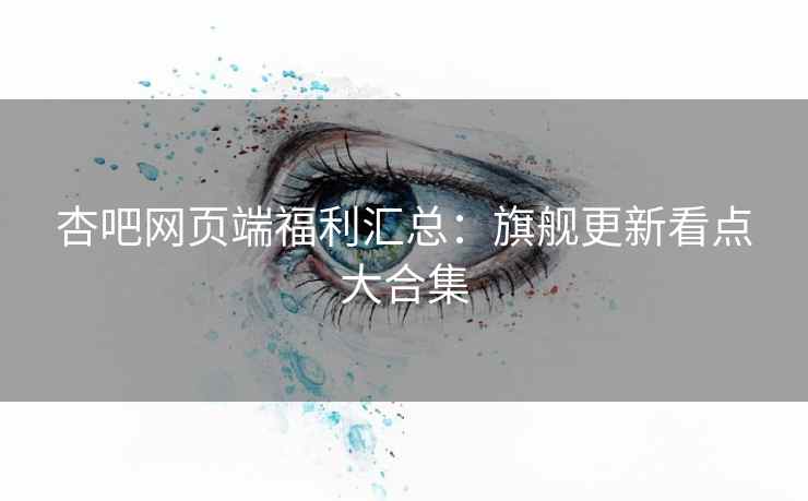 杏吧网页端福利汇总：旗舰更新看点大合集