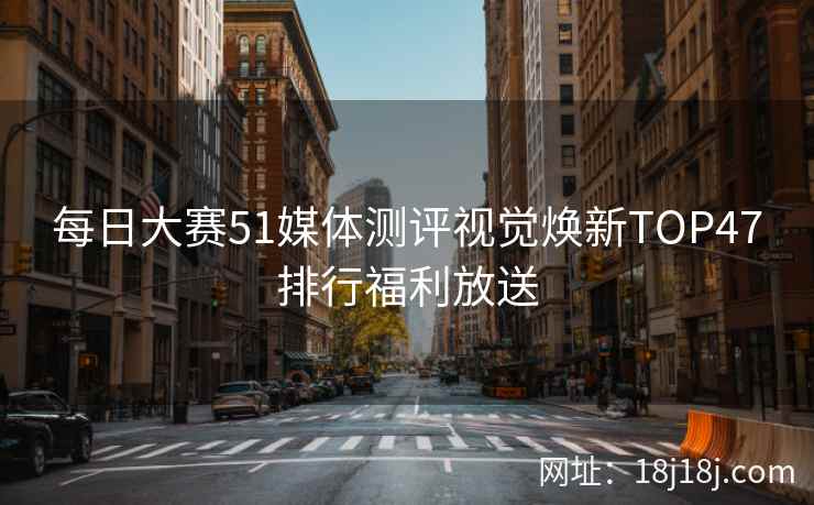 每日大赛51媒体测评视觉焕新TOP47排行福利放送