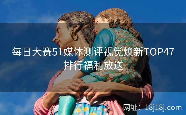 每日大赛51媒体测评视觉焕新TOP47排行福利放送